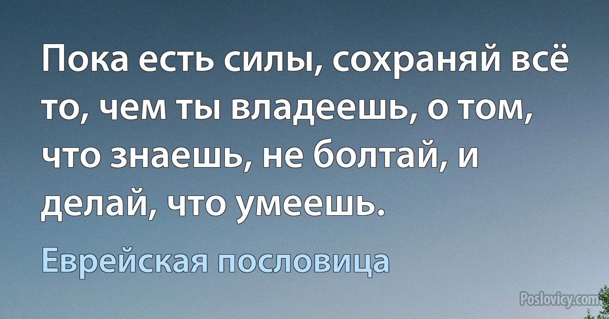 Пока есть силы, сохраняй всё то, чем ты владеешь, о том, что знаешь, не болтай, и делай, что умеешь. (Еврейская пословица)