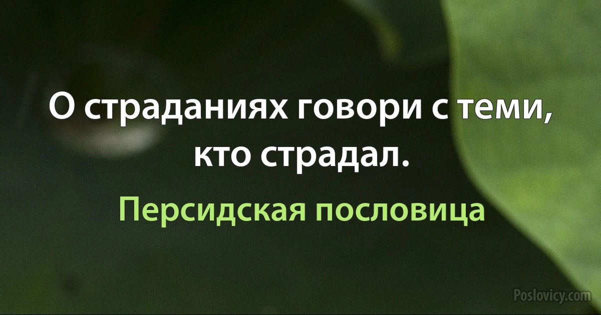 О страданиях говори с теми, кто страдал. (Персидская пословица)