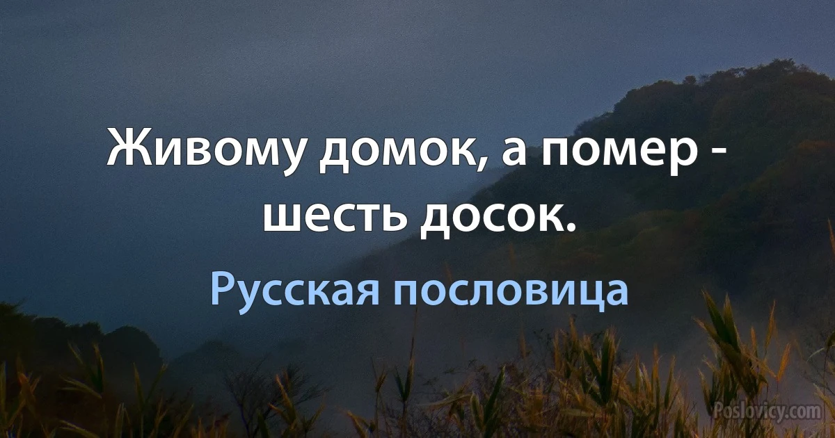 Живому домок, а помер - шесть досок. (Русская пословица)