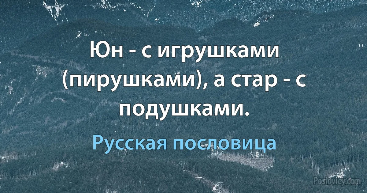 Юн - с игрушками (пирушками), а стар - с подушками. (Русская пословица)