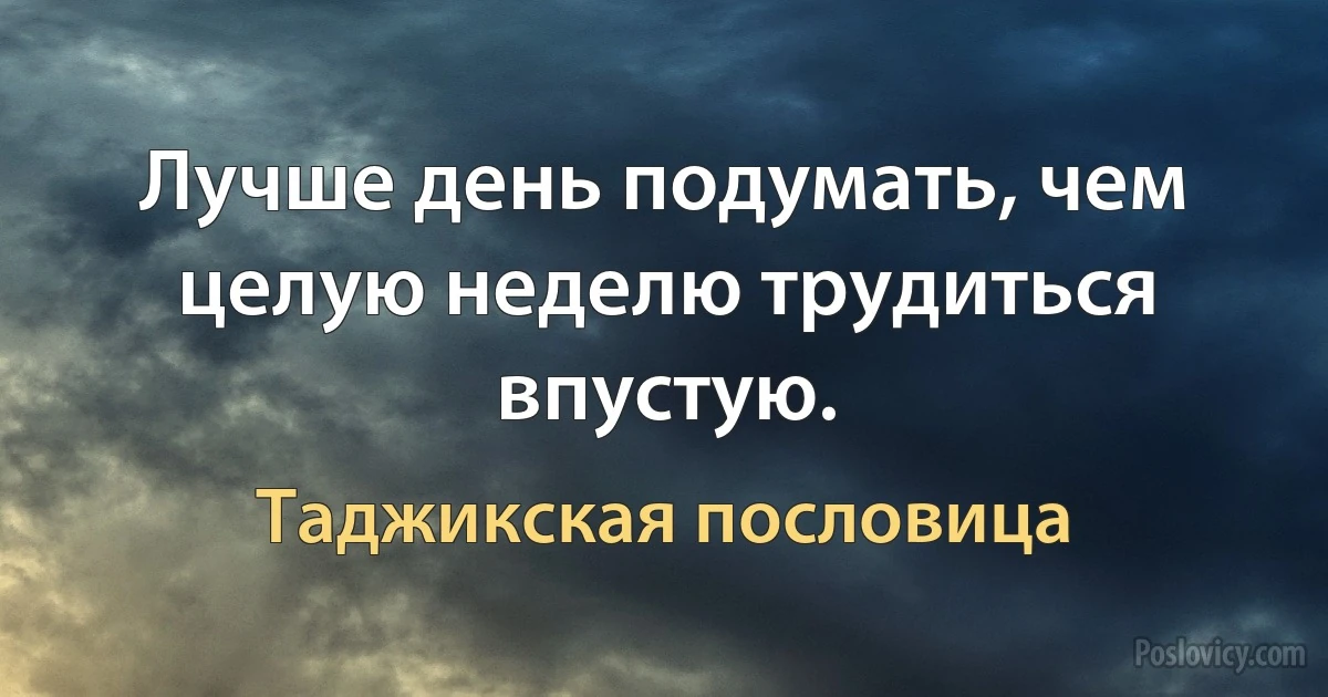 Лучше день подумать, чем целую неделю трудиться впустую. (Таджикская пословица)