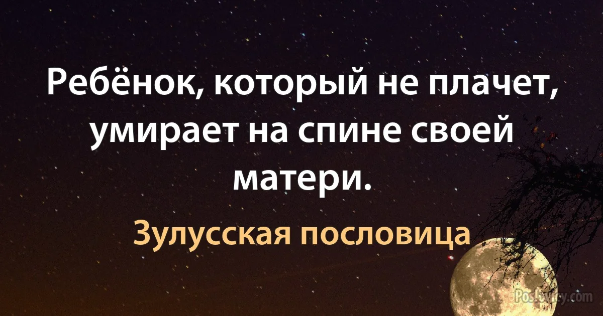 Ребёнок, который не плачет, умирает на спине своей матери. (Зулусская пословица)