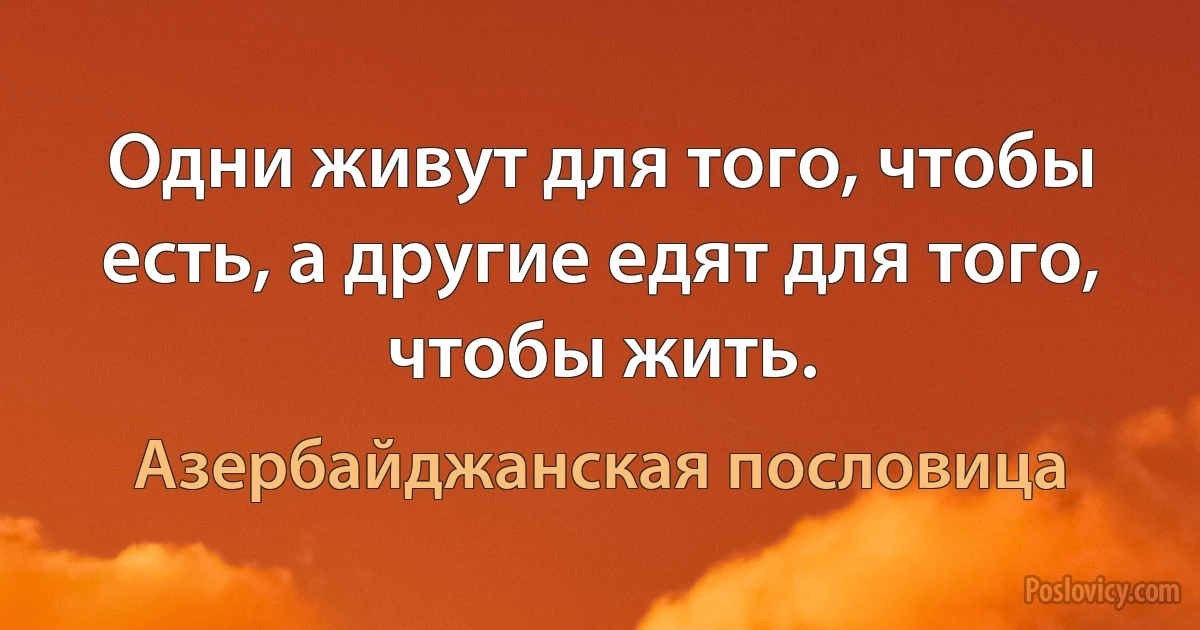 Одни живут для того, чтобы есть, а другие едят для того, чтобы жить. (Азербайджанская пословица)