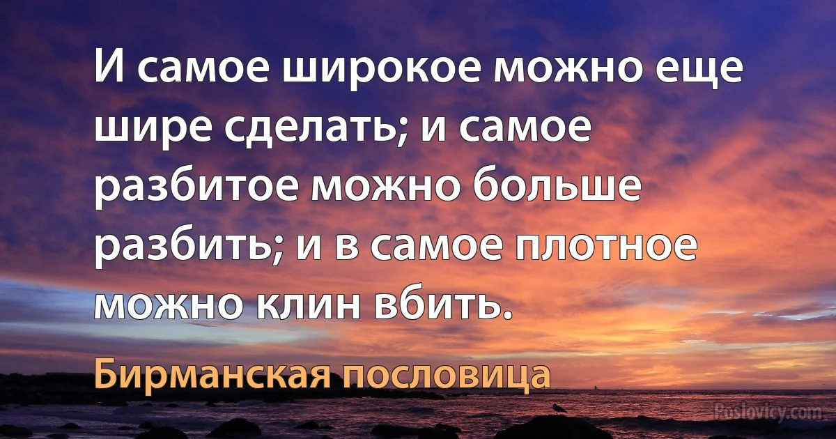 И самое широкое можно еще шире сделать; и самое разбитое можно больше разбить; и в самое плотное можно клин вбить. (Бирманская пословица)