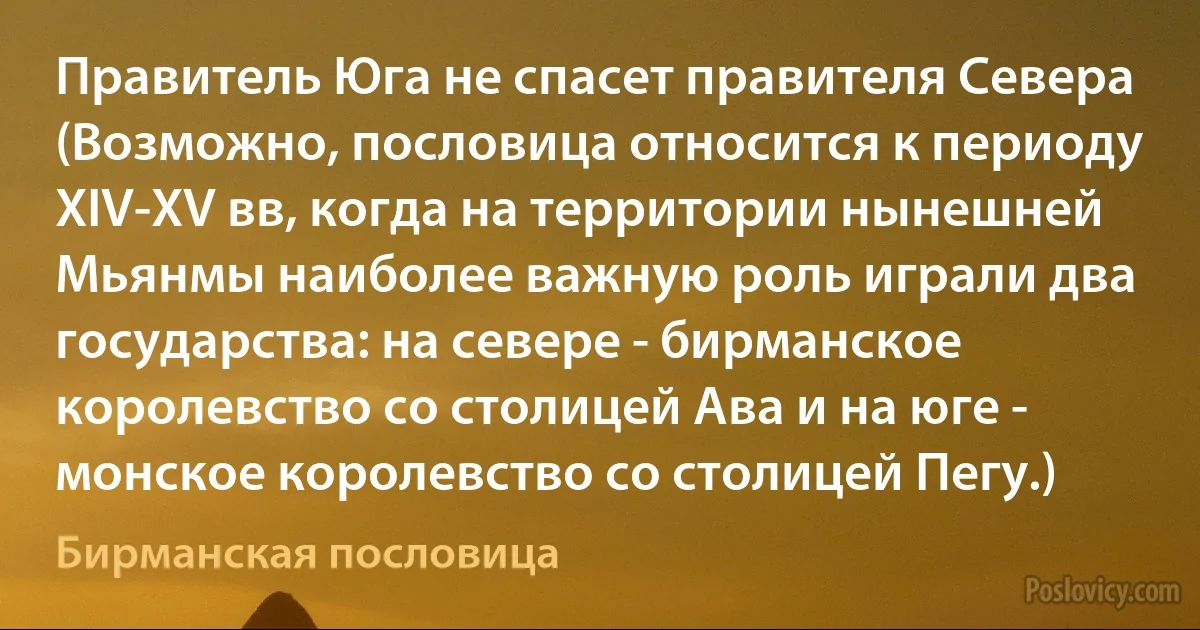 Правитель Юга не спасет правителя Севера (Возможно, пословица относится к периоду XIV-XV вв, когда на территории нынешней Мьянмы наиболее важную роль играли два государства: на севере - бирманское королевство со столицей Ава и на юге - монское королевство со столицей Пегу.) (Бирманская пословица)