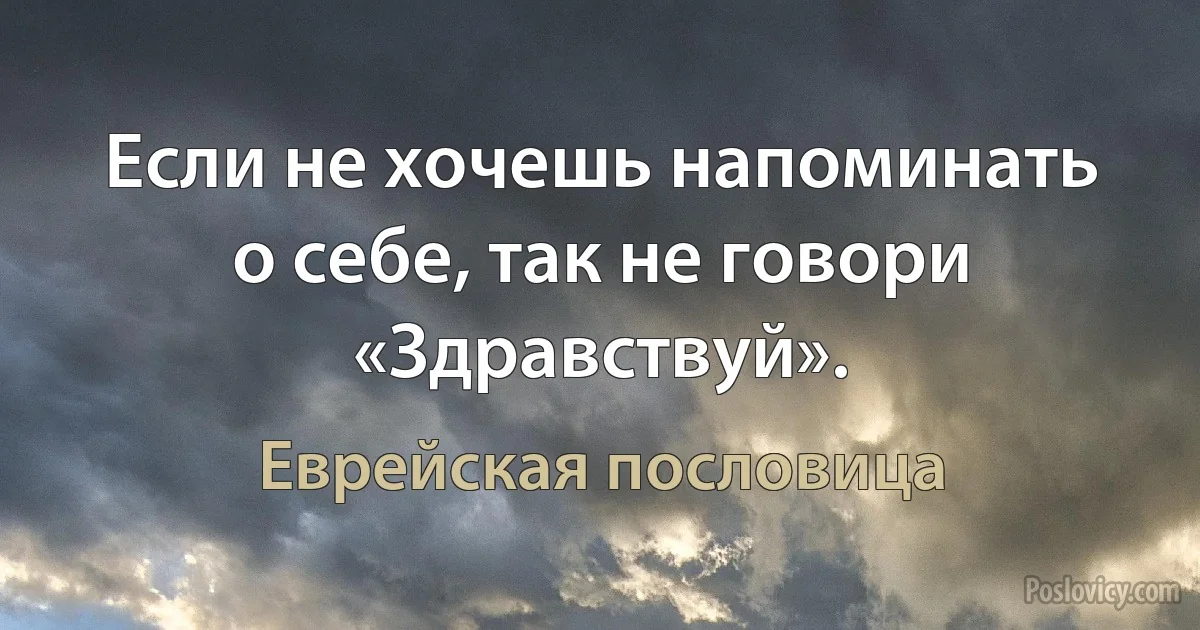 Если не хочешь напоминать о себе, так не говори «Здравствуй». (Еврейская пословица)