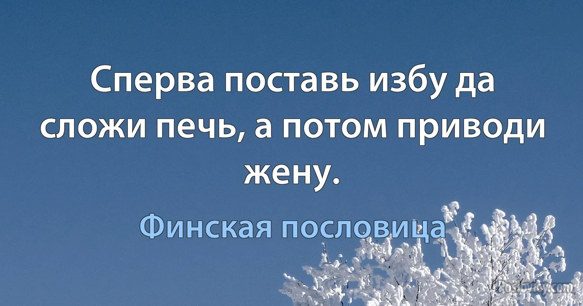 Сперва поставь избу да сложи печь, а потом приводи жену. (Финская пословица)