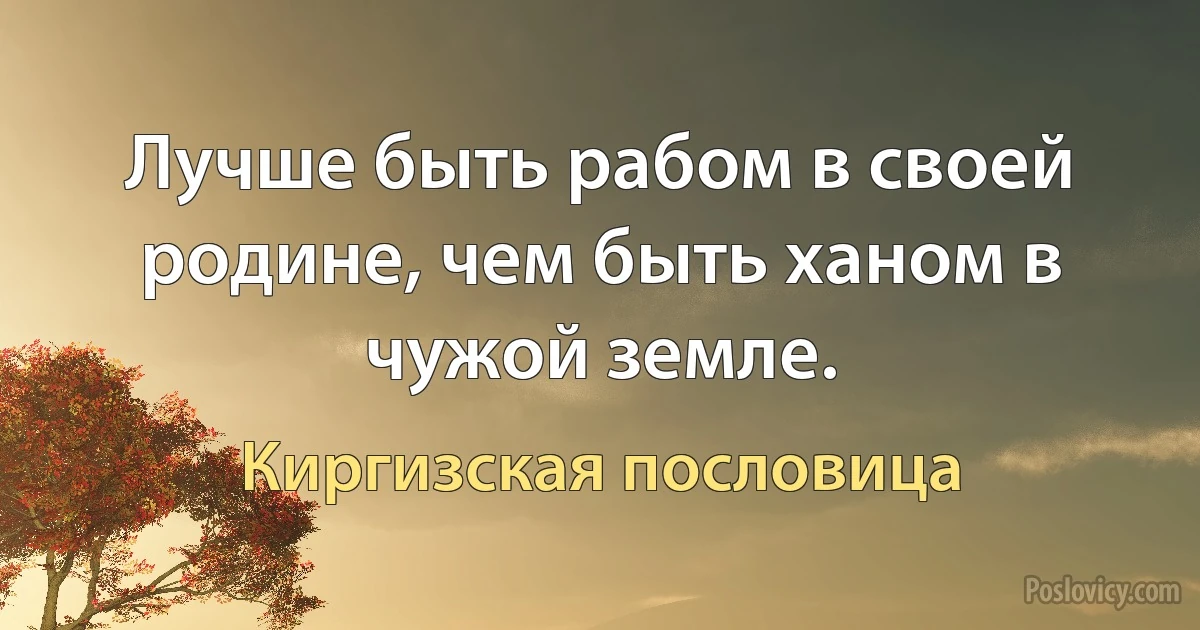 Лучше быть рабом в своей родине, чем быть ханом в чужой земле. (Киргизская пословица)