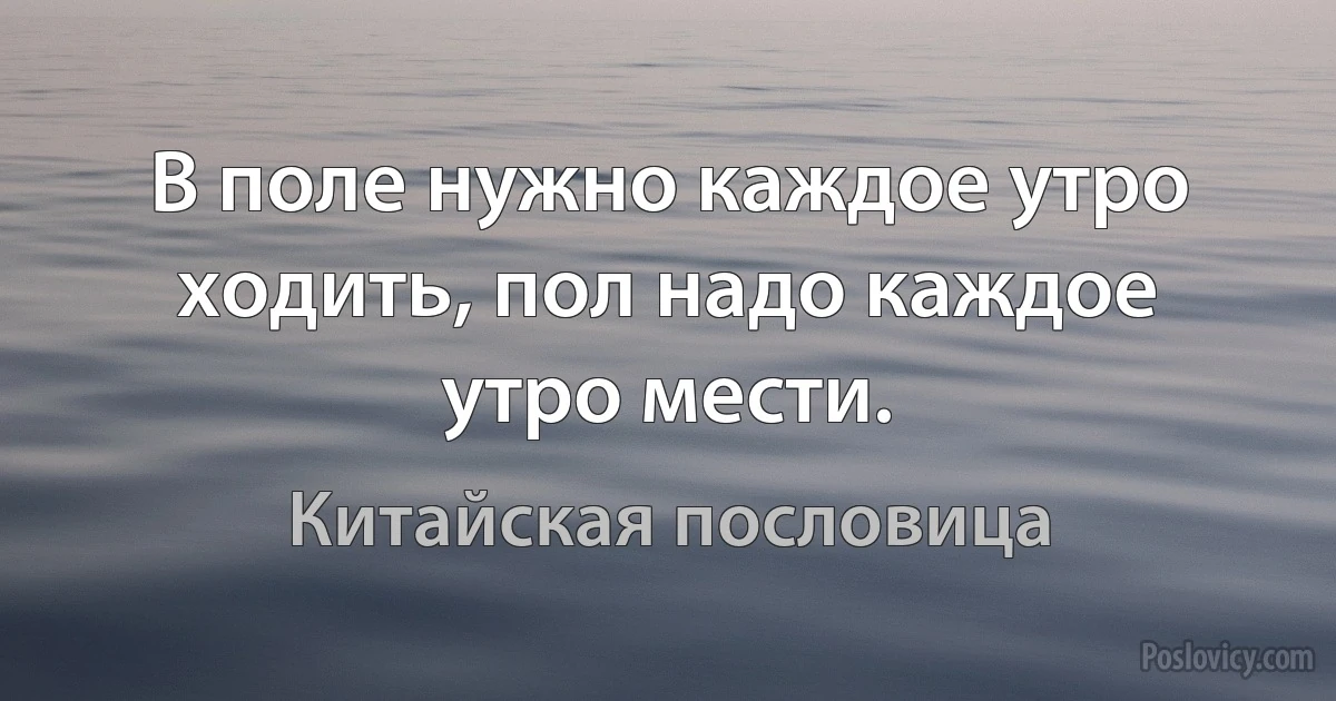 В поле нужно каждое утро ходить, пол надо каждое утро мести. (Китайская пословица)