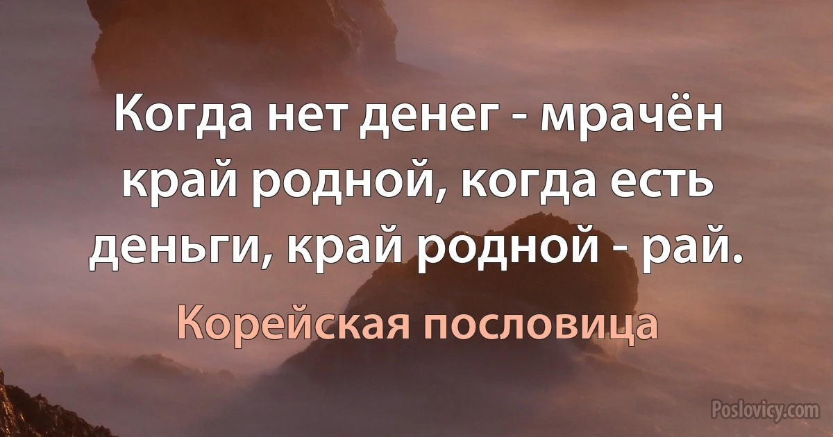 Когда нет денег - мрачён край родной, когда есть деньги, край родной - рай. (Корейская пословица)