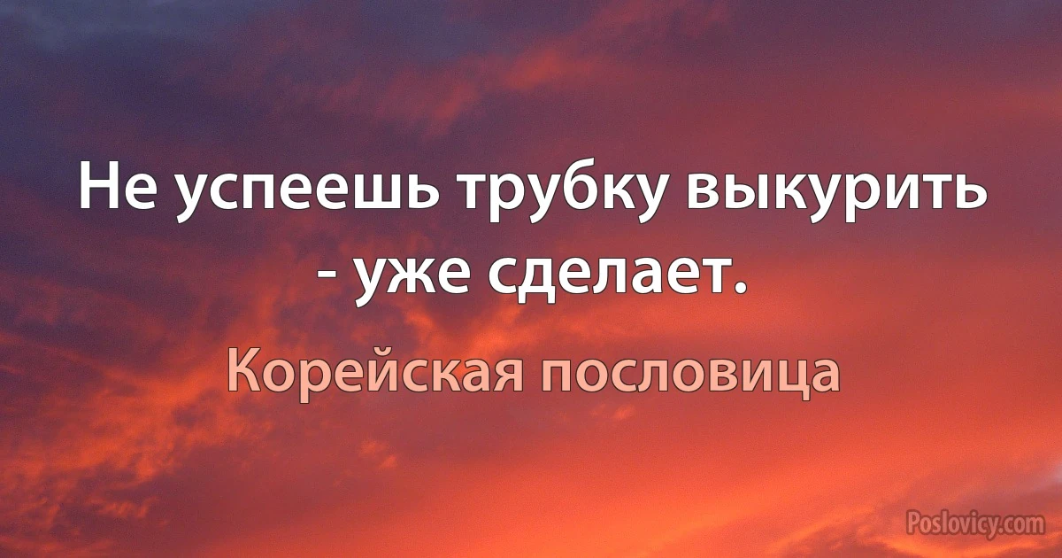 Не успеешь трубку выкурить - уже сделает. (Корейская пословица)