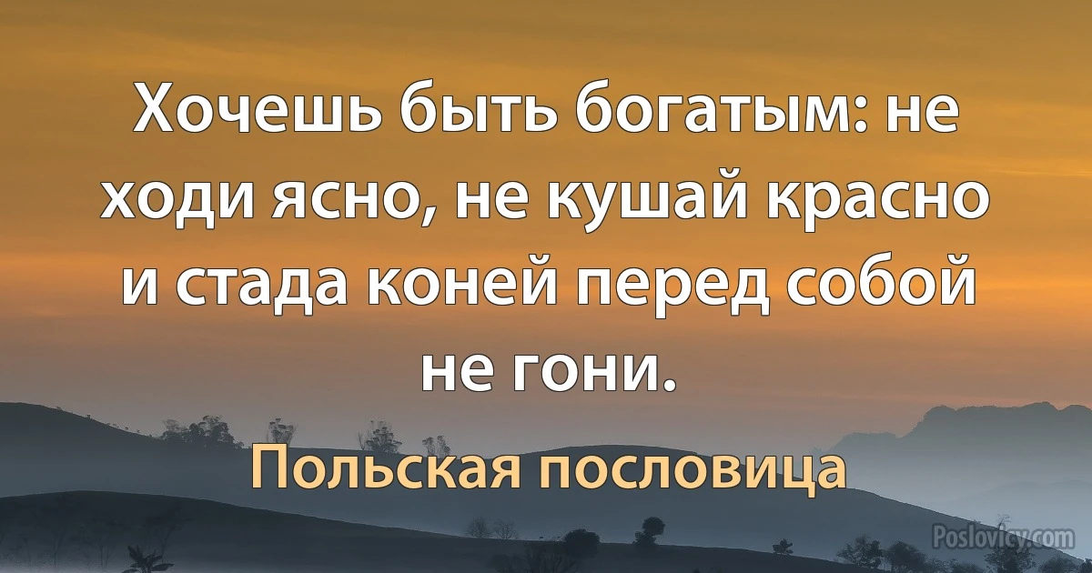 Хочешь быть богатым: не ходи ясно, не кушай красно и стада коней перед собой не гони. (Польская пословица)