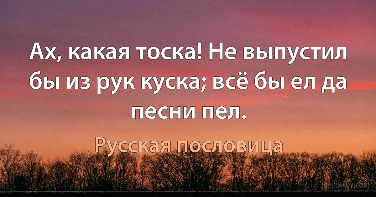 Ах, какая тоска! Не выпустил бы из рук куска; всё бы ел да песни пел. (Русская пословица)