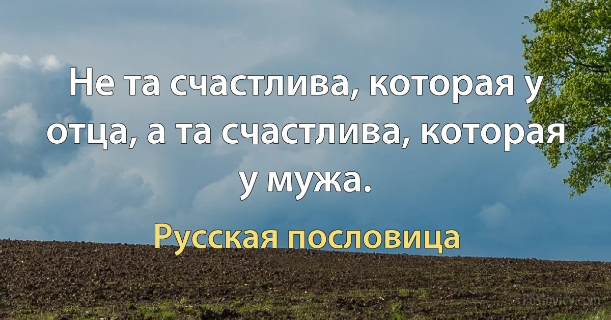 Не та счастлива, которая у отца, а та счастлива, которая у мужа. (Русская пословица)