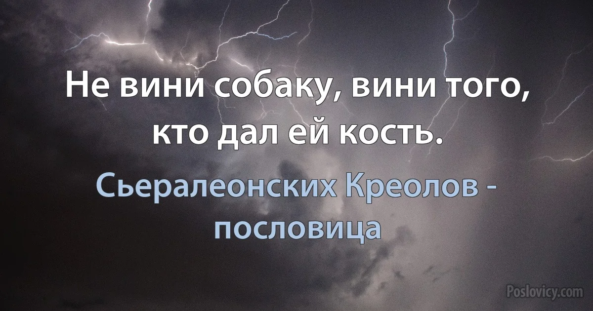 Не вини собаку, вини того, кто дал ей кость. (Сьералеонских Креолов - пословица)