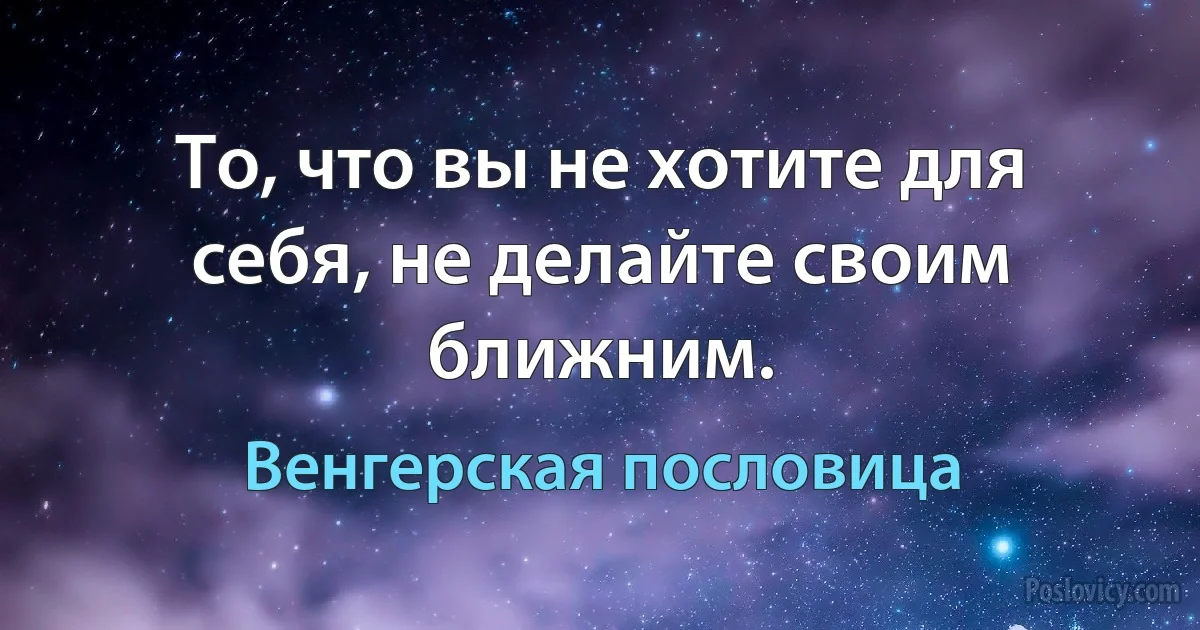 То, что вы не хотите для себя, не делайте своим ближним. (Венгерская пословица)