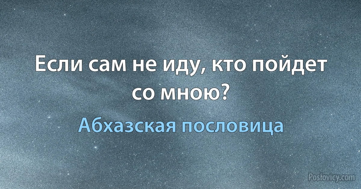 Если сам не иду, кто пойдет со мною? (Абхазская пословица)