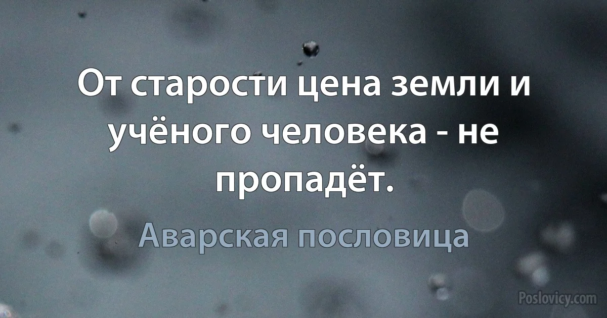 От старости цена земли и учёного человека - не пропадёт. (Аварская пословица)