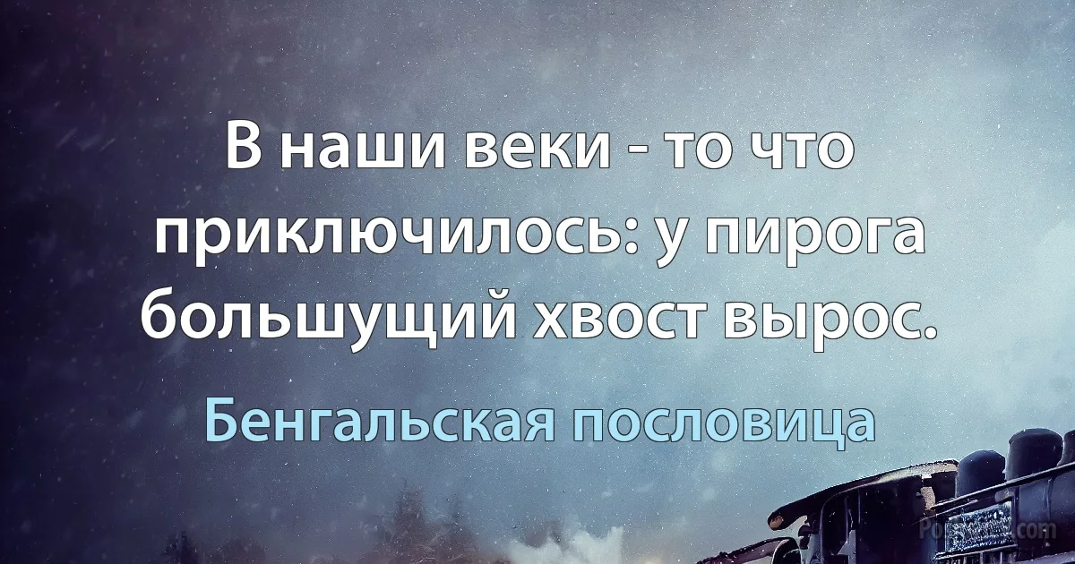 В наши веки - то что приключилось: у пирога большущий хвост вырос. (Бенгальская пословица)