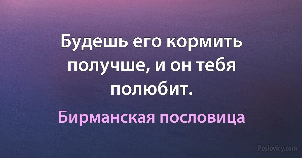 Будешь его кормить получше, и он тебя полюбит. (Бирманская пословица)