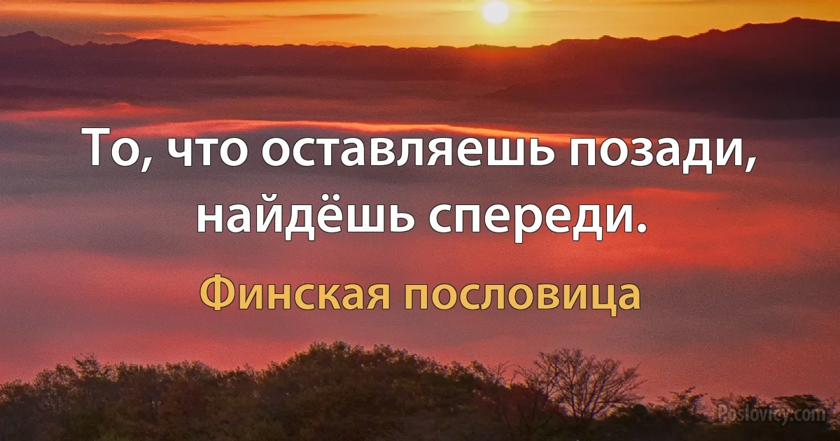 То, что оставляешь позади, найдёшь спереди. (Финская пословица)