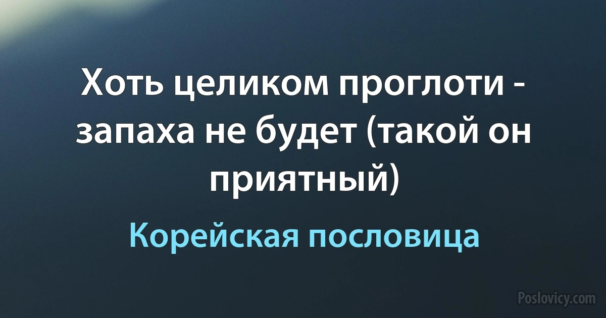 Хоть целиком проглоти - запаха не будет (такой он приятный) (Корейская пословица)