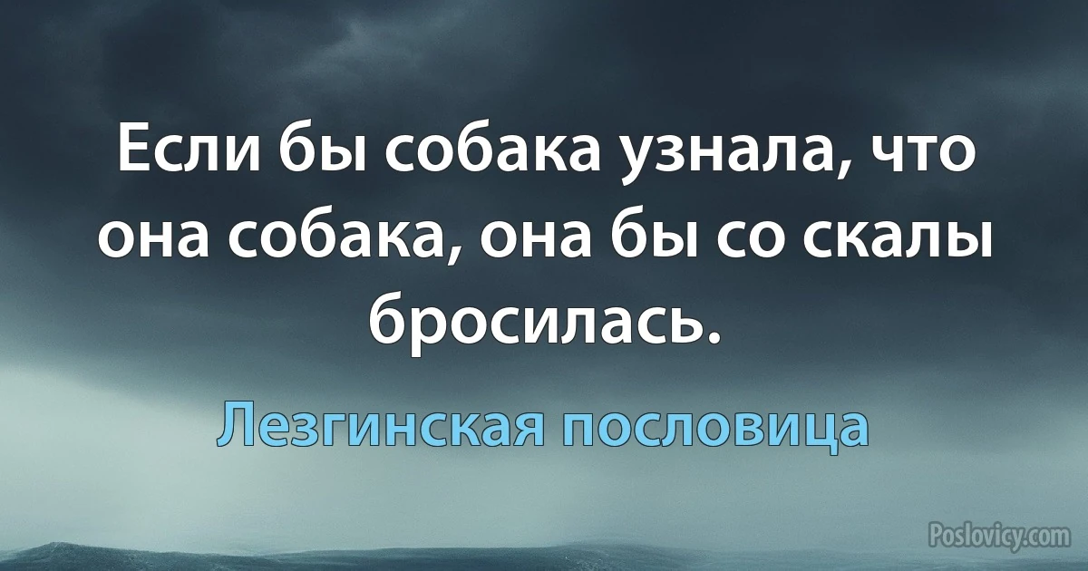 Если бы собака узнала, что она собака, она бы со скалы бросилась. (Лезгинская пословица)