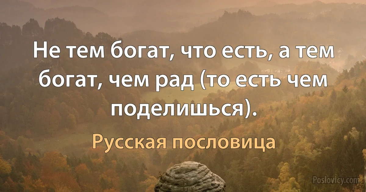 Не тем богат, что есть, а тем богат, чем рад (то есть чем поделишься). (Русская пословица)