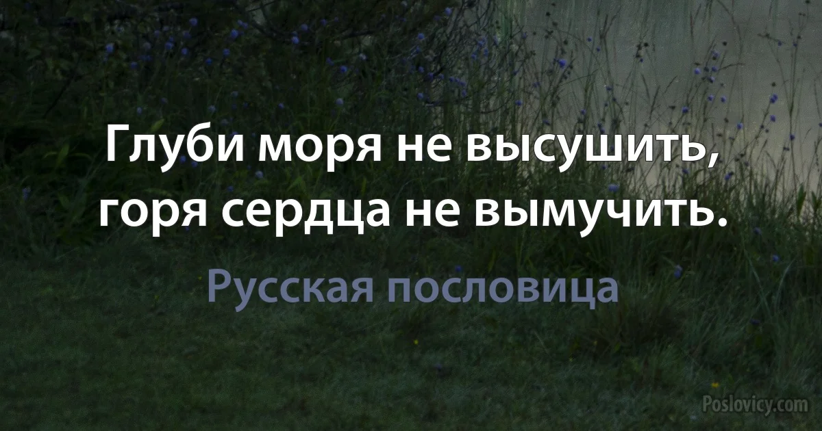 Глуби моря не высушить, горя сердца не вымучить. (Русская пословица)