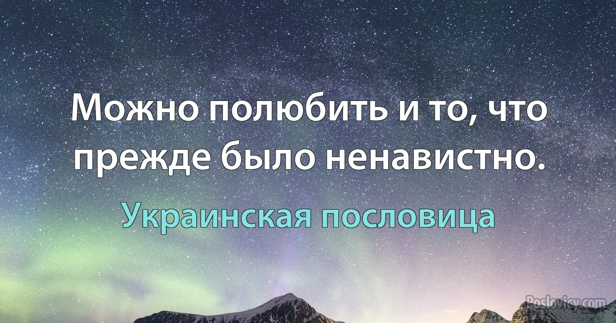 Можно полюбить и то, что прежде было ненавистно. (Украинская пословица)