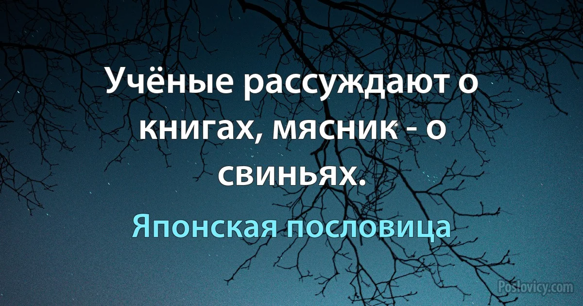 Учёные рассуждают о книгах, мясник - о свиньях. (Японская пословица)