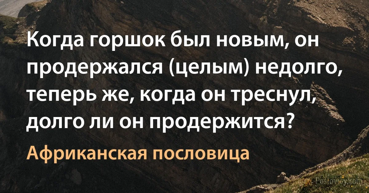 Когда горшок был новым, он продержался (целым) недолго, теперь же, когда он треснул, долго ли он продержится? (Африканская пословица)