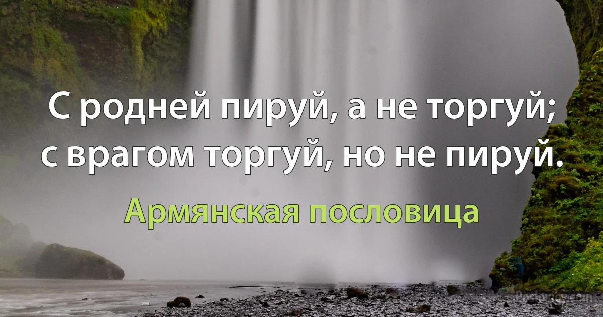 С родней пируй, а не торгуй; с врагом торгуй, но не пируй. (Армянская пословица)