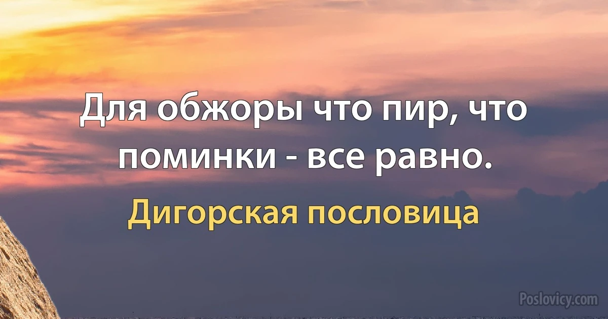 Для обжоры что пир, что поминки - все равно. (Дигорская пословица)