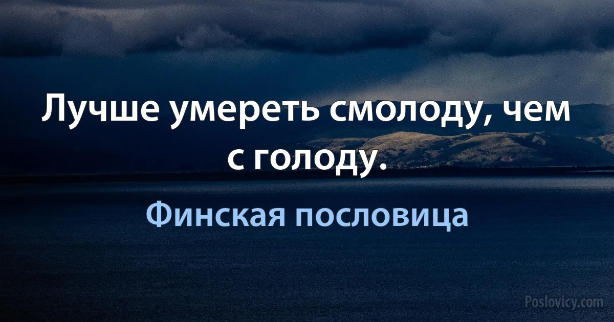 Лучше умереть смолоду, чем с голоду. (Финская пословица)