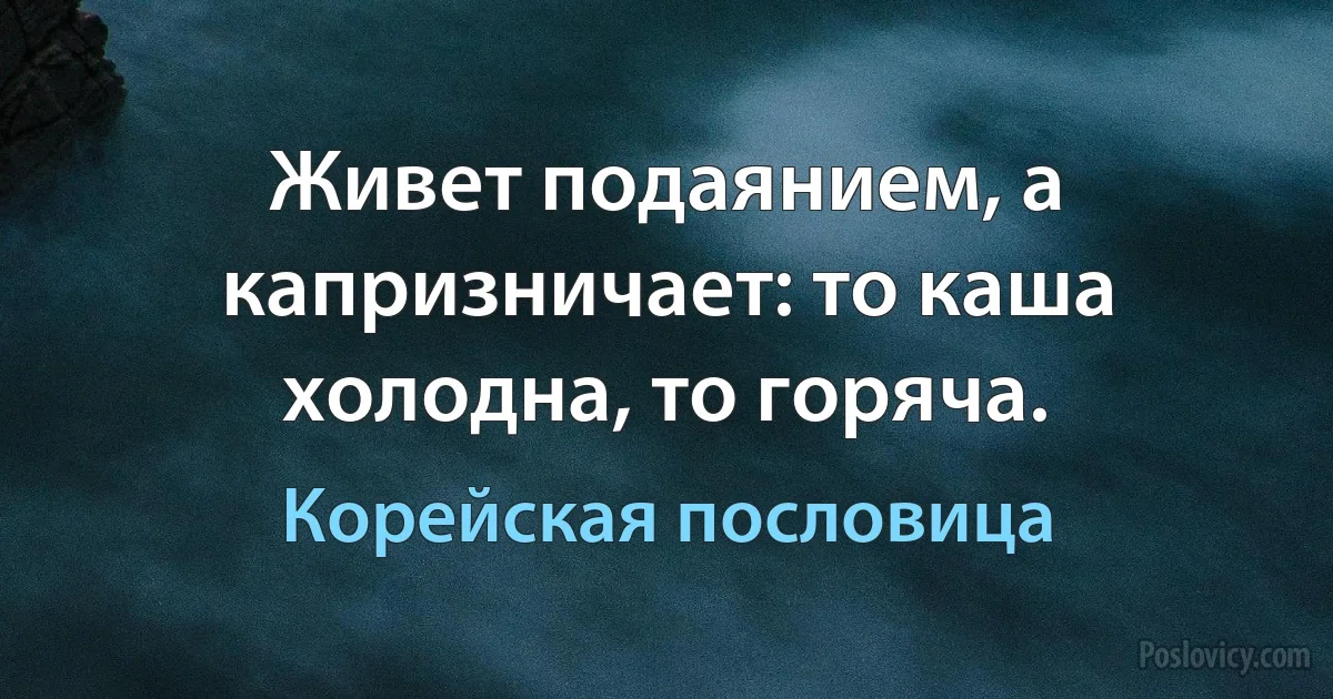 Живет подаянием, а капризничает: то каша холодна, то горяча. (Корейская пословица)