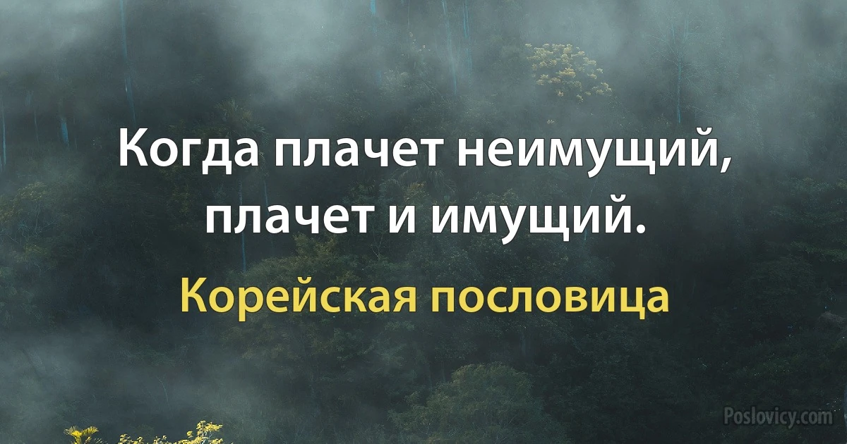 Когда плачет неимущий, плачет и имущий. (Корейская пословица)