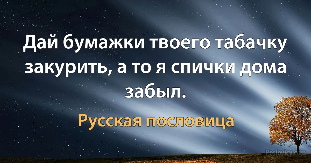 Дай бумажки твоего табачку закурить, а то я спички дома забыл. (Русская пословица)