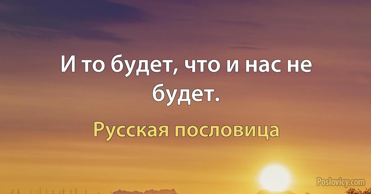 И то будет, что и нас не будет. (Русская пословица)