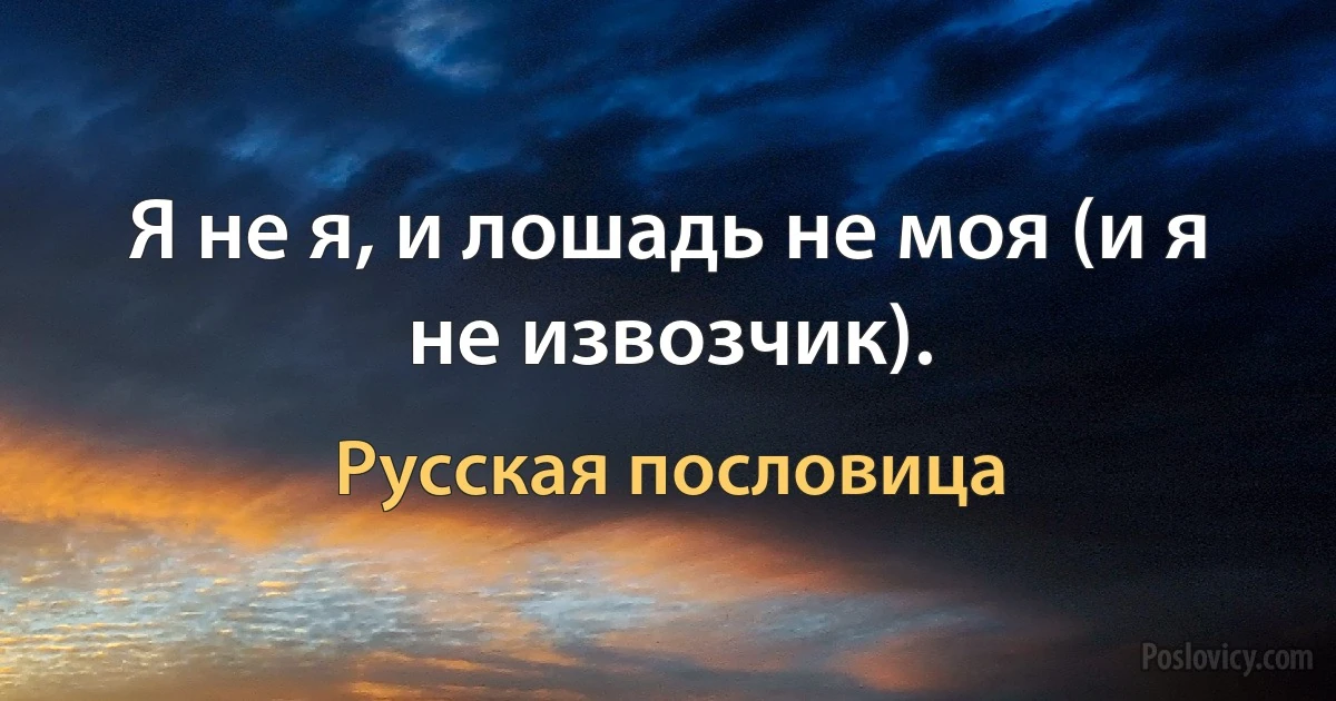 Я не я, и лошадь не моя (и я не извозчик). (Русская пословица)