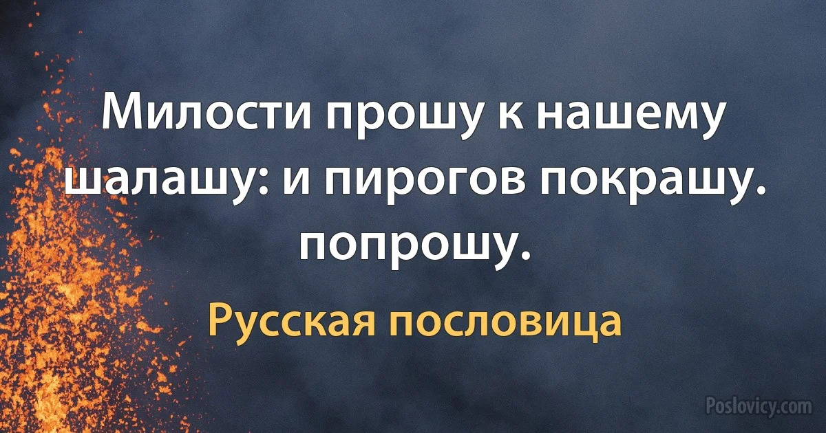 Милости прошу к нашему шалашу: и пирогов покрашу. попрошу. (Русская пословица)