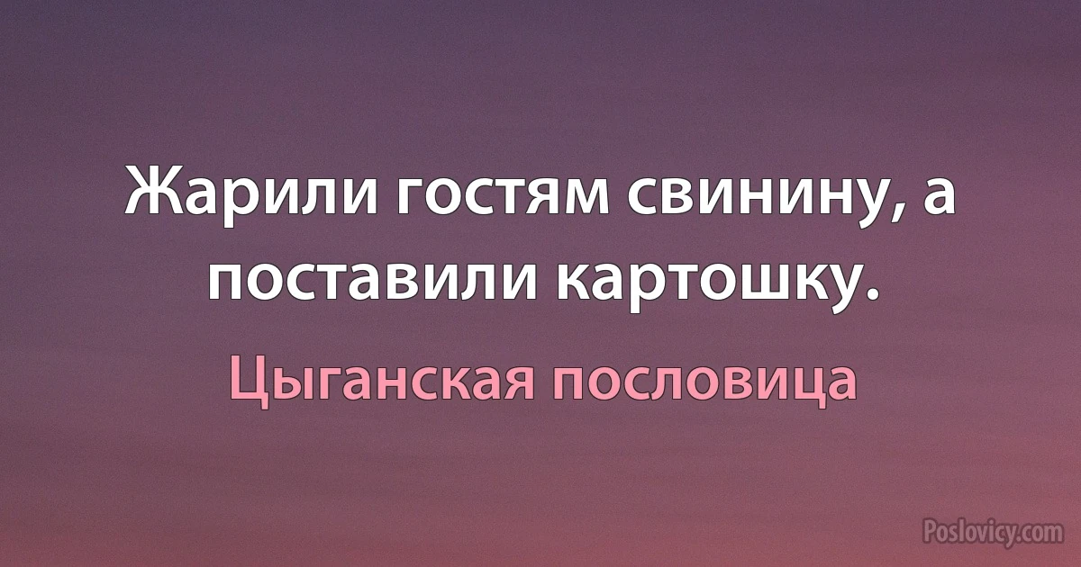 Жарили гостям свинину, а поставили картошку. (Цыганская пословица)