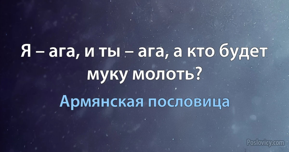 Я – ага, и ты – ага, а кто будет муку молоть? (Армянская пословица)