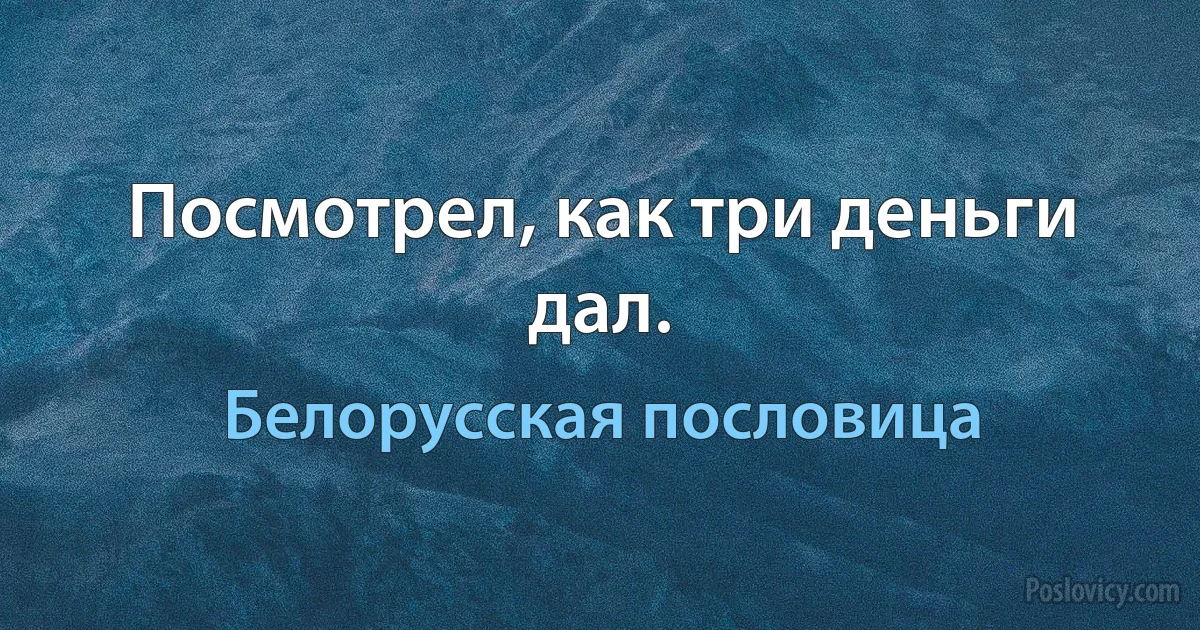 Посмотрел, как три деньги дал. (Белорусская пословица)