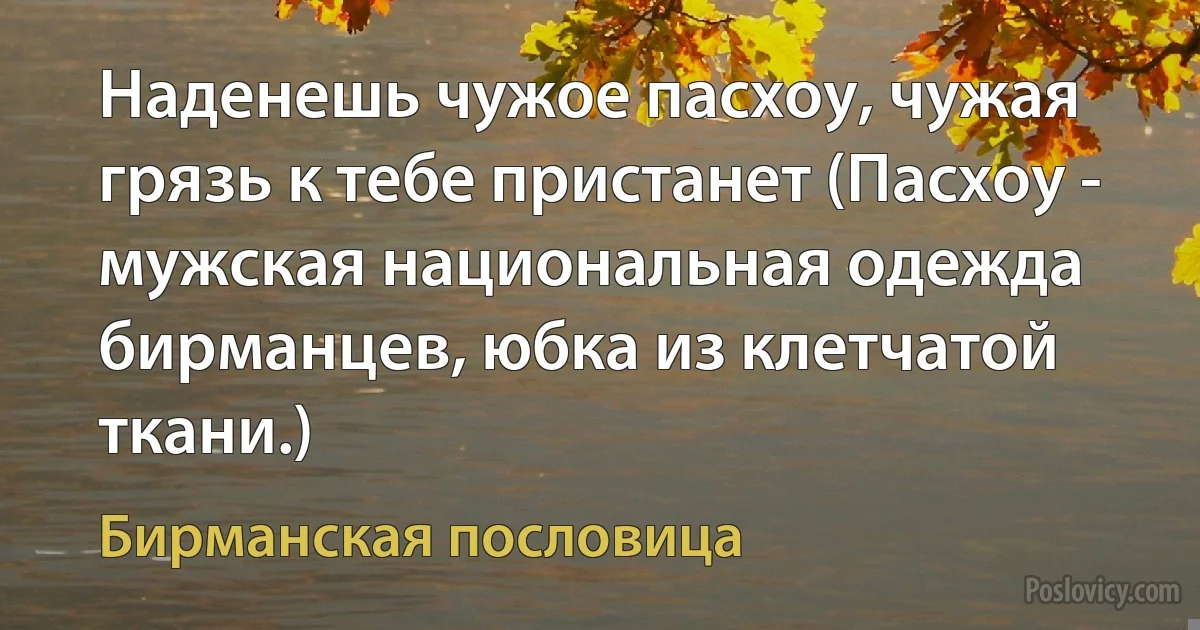 Наденешь чужое пасхоу, чужая грязь к тебе пристанет (Пасхоу - мужская национальная одежда бирманцев, юбка из клетчатой ткани.) (Бирманская пословица)