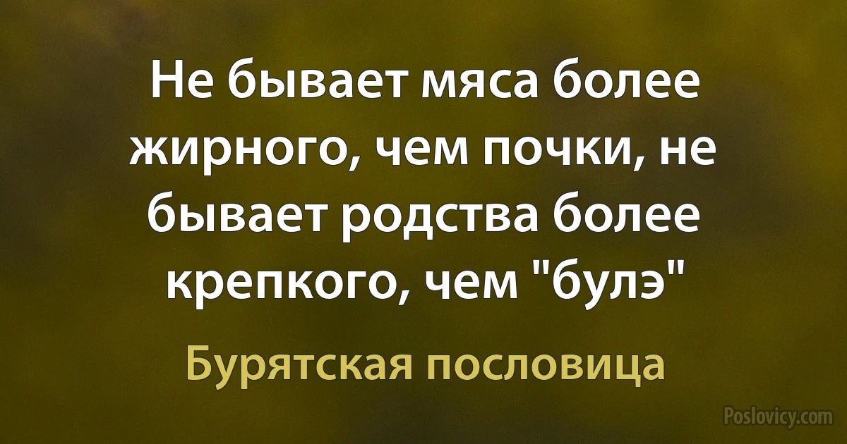 Не бывает мяса более жирного, чем почки, не бывает родства более крепкого, чем "булэ" (Бурятская пословица)