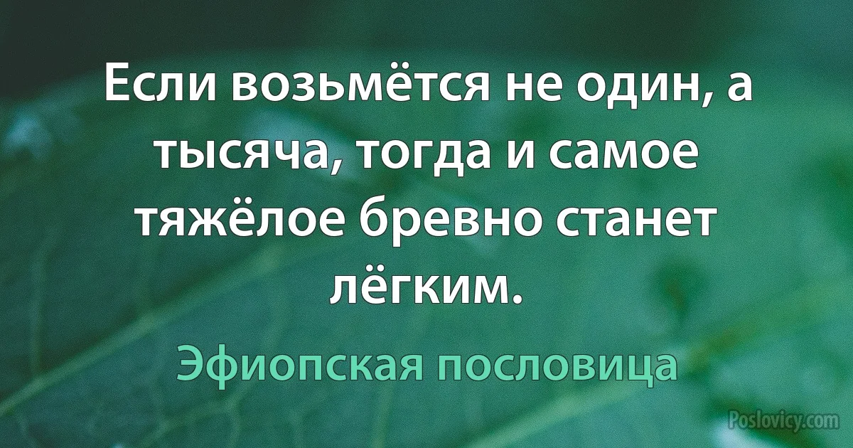 Если возьмётся не один, а тысяча, тогда и самое тяжёлое бревно станет лёгким. (Эфиопская пословица)