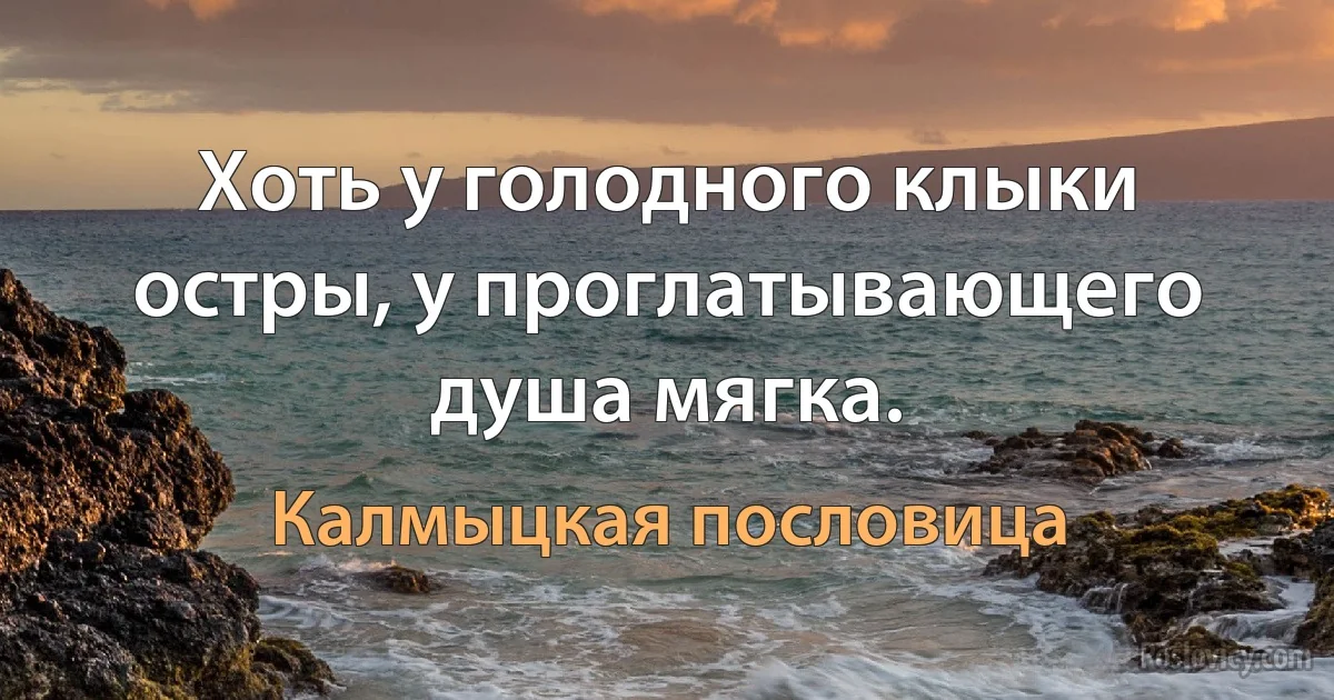 Хоть у голодного клыки остры, у проглатывающего душа мягка. (Калмыцкая пословица)