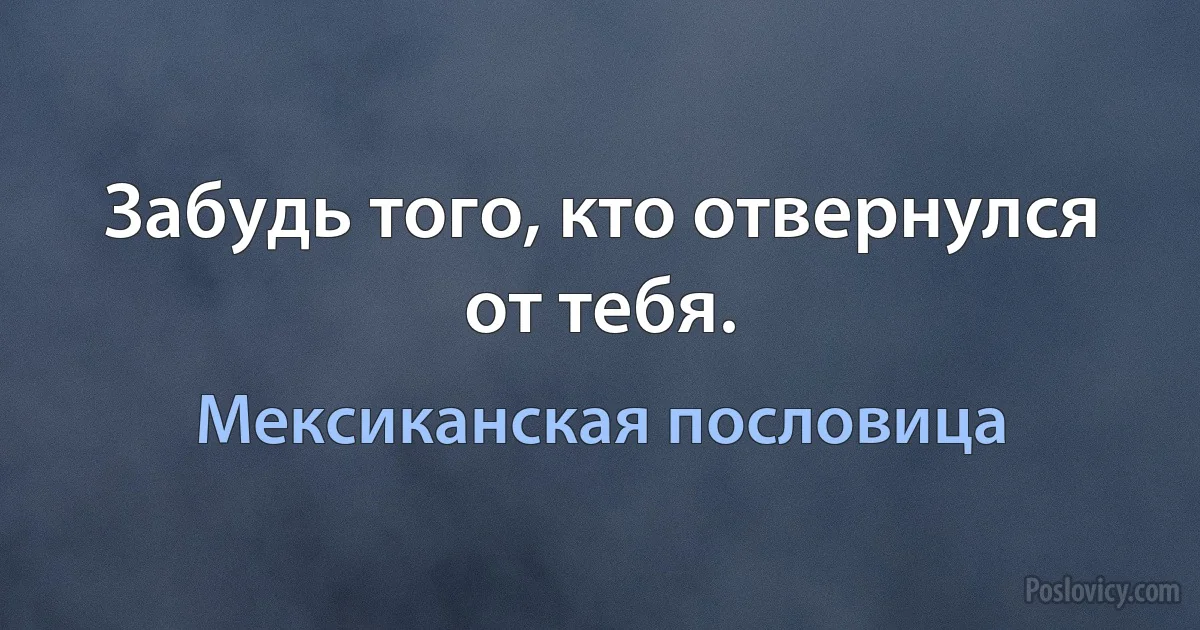 Забудь того, кто отвернулся от тебя. (Мексиканская пословица)