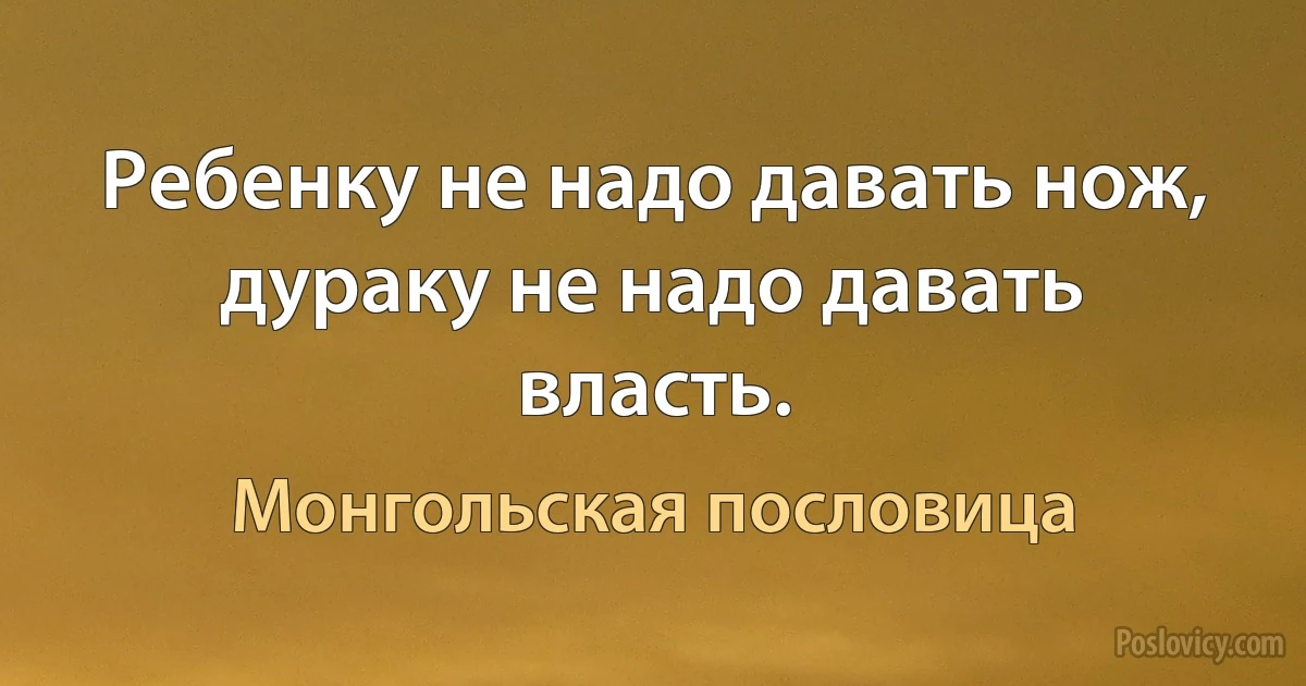 Ребенку не надо давать нож, дураку не надо давать власть. (Монгольская пословица)